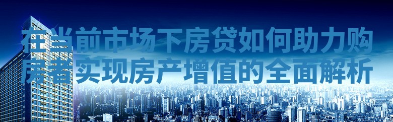在当前市场下房贷如何助力购房者实现房产增值的全面解析