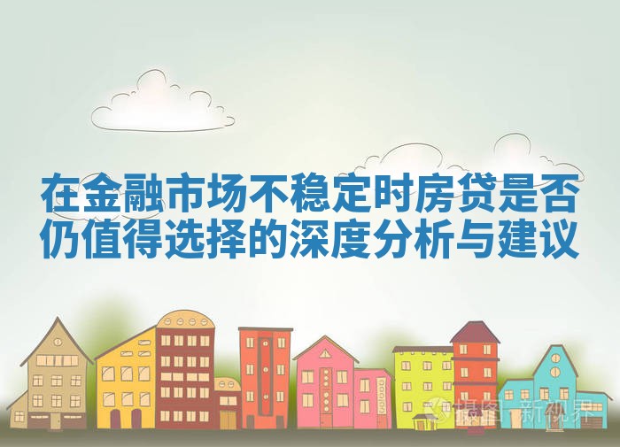 在金融市场不稳定时房贷是否仍值得选择的深度分析与建议