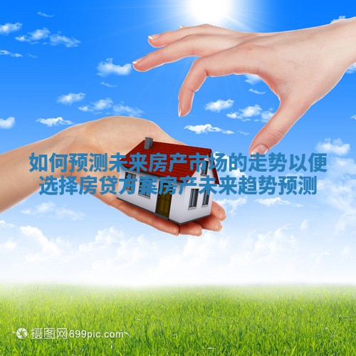 如何预测未来房产市场的走势以便选择房贷方案 房产未来趋势预测