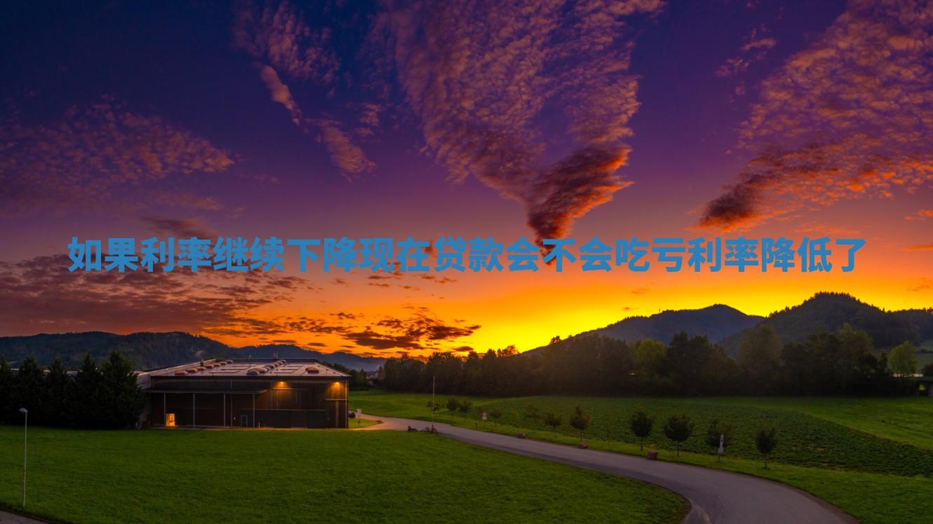 如果利率继续下降现在贷款会不会吃亏_利率降低了