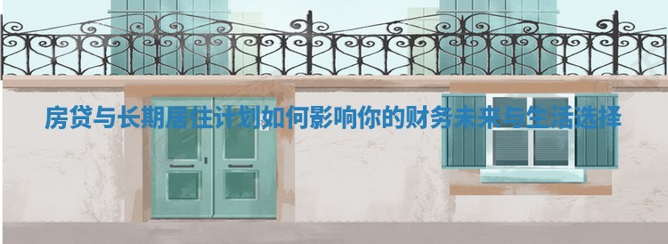 房贷与长期居住计划如何影响你的财务未来与生活选择