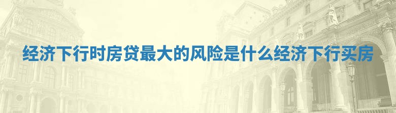 经济下行时房贷最大的风险是什么 经济下行 买房